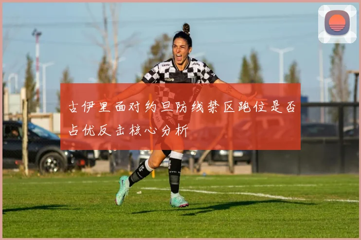 古伊里面对约旦防线禁区跑位是否占优反击核心分析