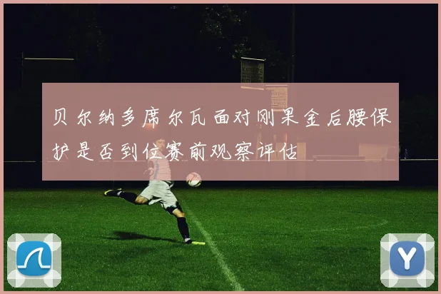 贝尔纳多席尔瓦面对刚果金后腰保护是否到位赛前观察评估