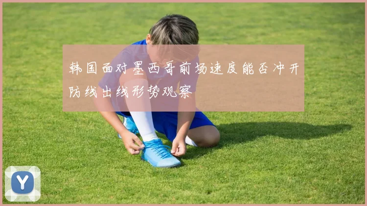 韩国面对墨西哥前场速度能否冲开防线出线形势观察