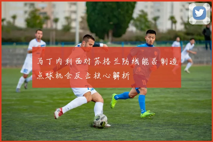 马丁内利面对苏格兰防线能否制造点球机会反击核心解析