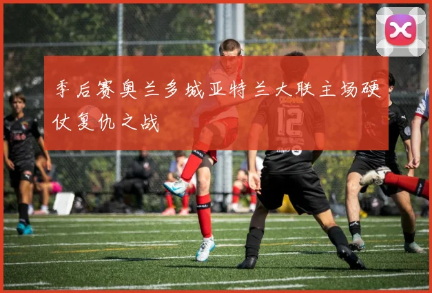 季后赛奥兰多城亚特兰大联主场硬仗复仇之战