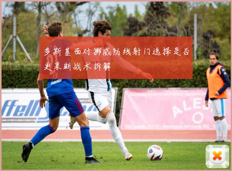 多斯基面对挪威防线射门选择是否更果断战术拆解