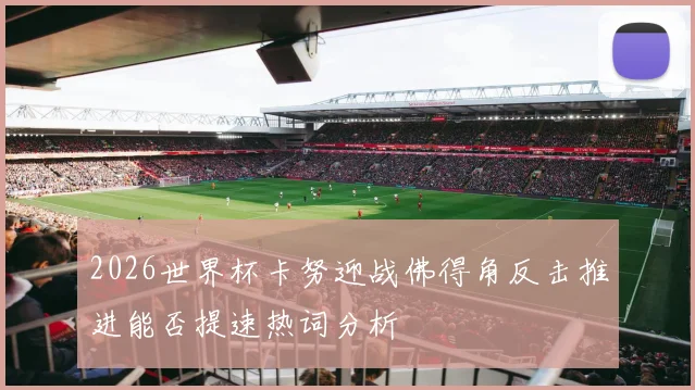 2026世界杯卡努迎战佛得角反击推进能否提速热词分析