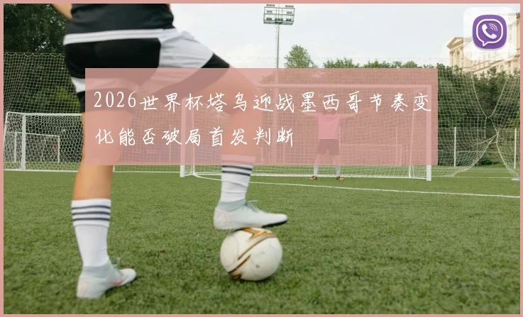 2026世界杯塔乌迎战墨西哥节奏变化能否破局首发判断
