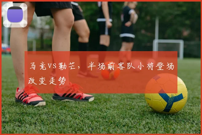 马竞vs勒芒，半场前客队小将登场改变走势