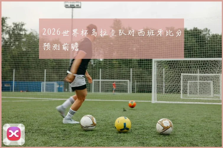 2026世界杯乌拉圭队对西班牙比分预测前瞻