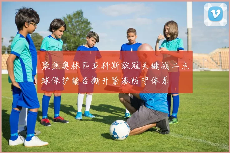 聚焦奥林匹亚科斯欧冠关键战二点球保护能否撕开紧凑防守体系