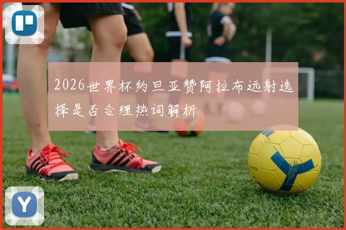 2026世界杯约旦亚赞阿拉布远射选择是否合理热词解析