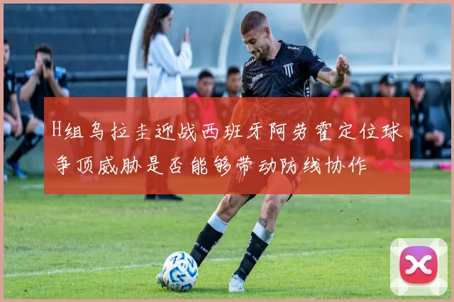 H组乌拉圭迎战西班牙阿劳霍定位球争顶威胁是否能够带动防线协作