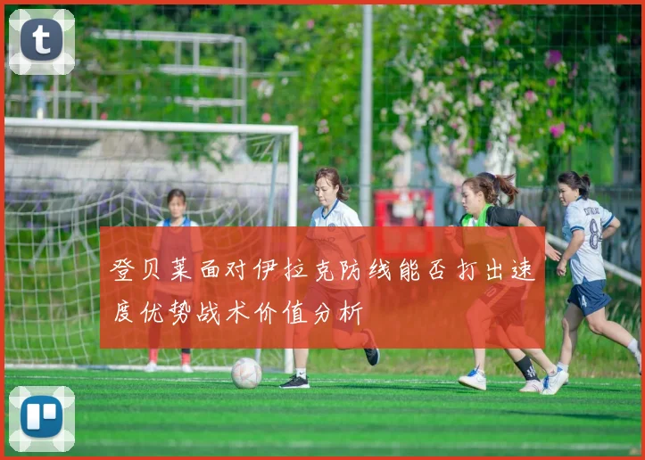 登贝莱面对伊拉克防线能否打出速度优势战术价值分析