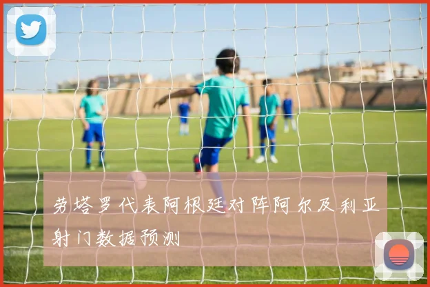劳塔罗代表阿根廷对阵阿尔及利亚射门数据预测