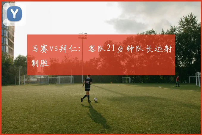 马赛vs拜仁：客队21分钟队长远射制胜