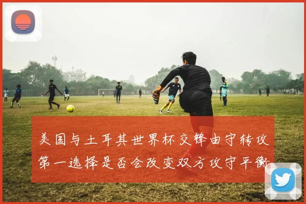 美国与土耳其世界杯交锋由守转攻第一选择是否会改变双方攻守平衡