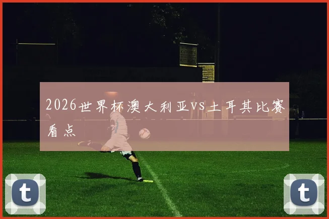 2026世界杯澳大利亚vs土耳其比赛看点
