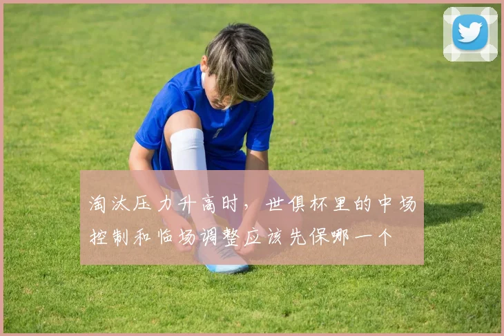 淘汰压力升高时，世俱杯里的中场控制和临场调整应该先保哪一个