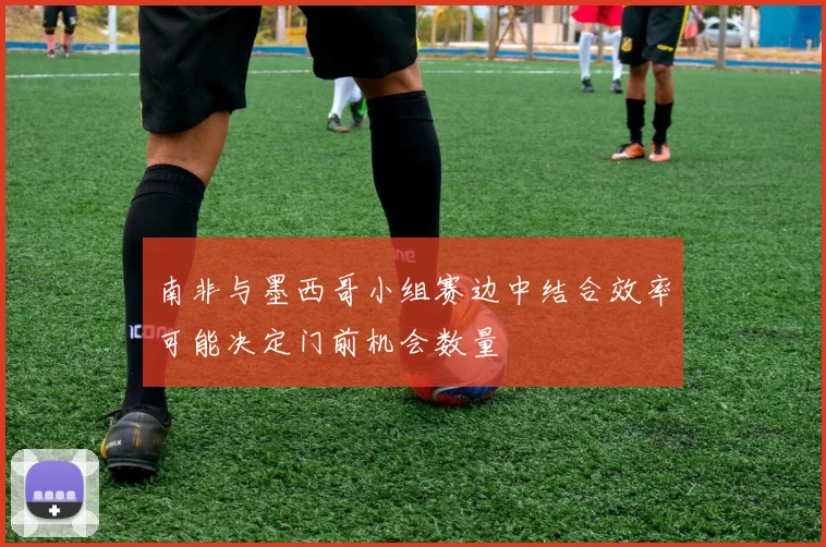 南非与墨西哥小组赛边中结合效率可能决定门前机会数量