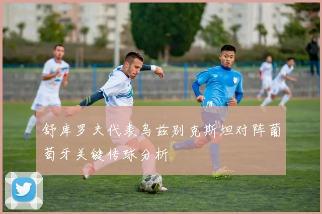 舒库罗夫代表乌兹别克斯坦对阵葡萄牙关键传球分析