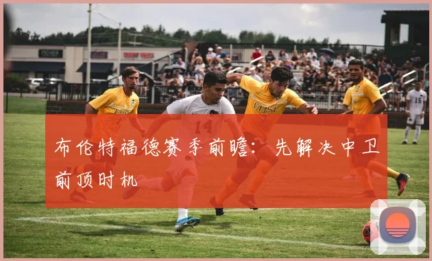 布伦特福德赛季前瞻:先解决中卫前顶时机